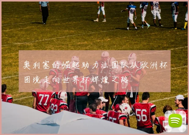 奥利塞的崛起助力法国队从欧洲杯困境走向世界杯辉煌之路